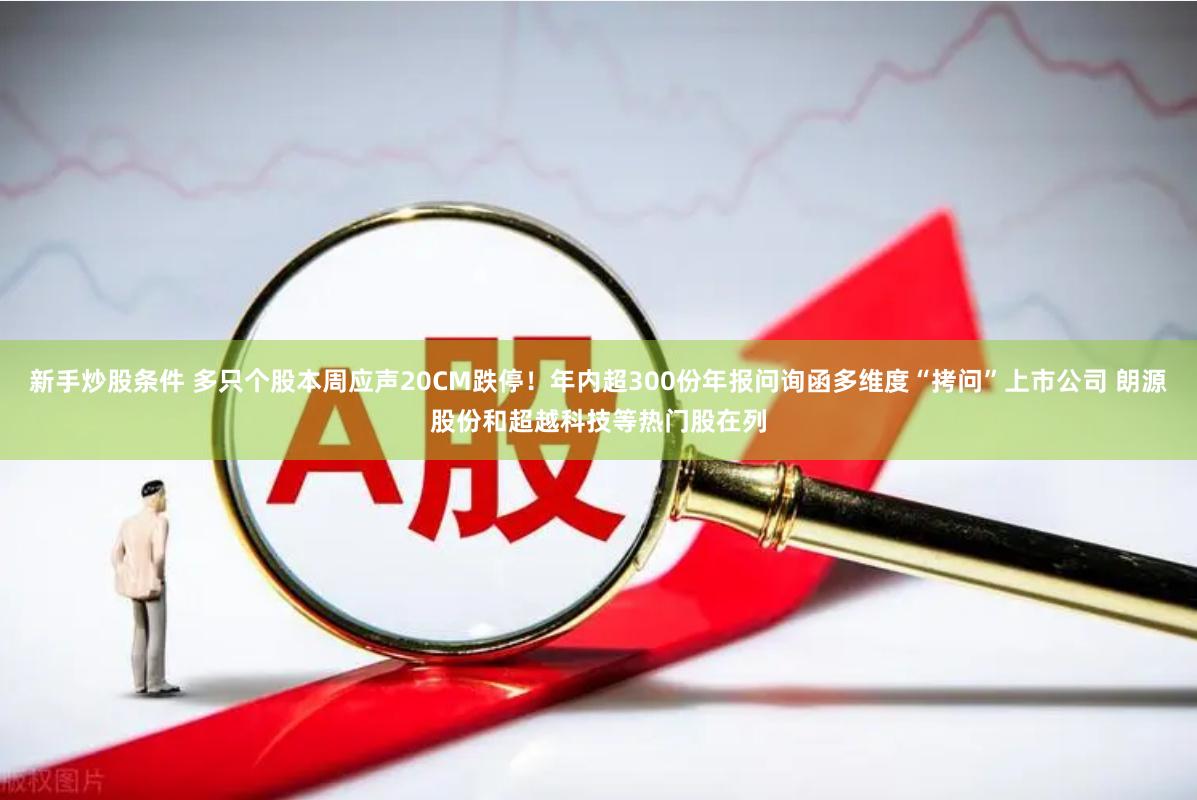 新手炒股条件 多只个股本周应声20CM跌停！年内超300份年报问询函多维度“拷问”上市公司 朗源股份和超越科技等热门股在列