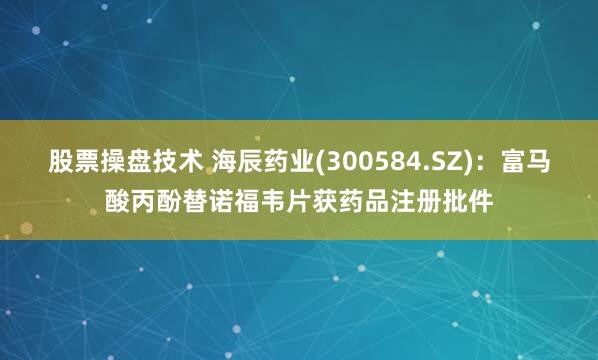 股票操盘技术 海辰药业(300584.SZ)：富马酸丙酚替诺福韦片获药品注册批件