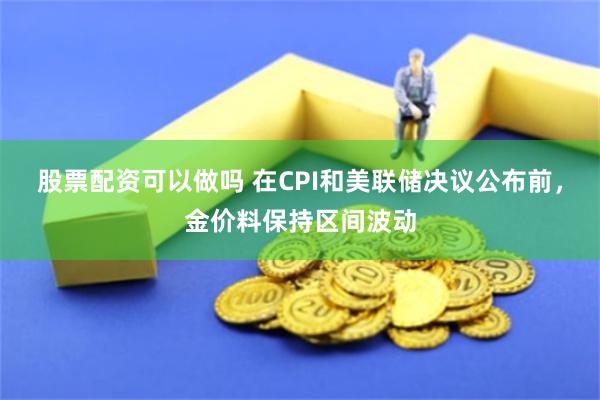 股票配资可以做吗 在CPI和美联储决议公布前，金价料保持区间波动