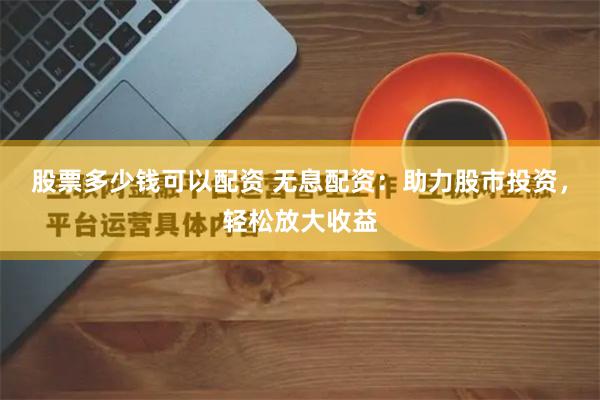 股票多少钱可以配资 无息配资：助力股市投资，轻松放大收益