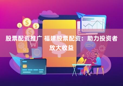 股票配资推广 福建股票配资：助力投资者放大收益
