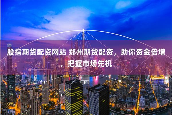 股指期货配资网站 郑州期货配资，助你资金倍增，把握市场先机