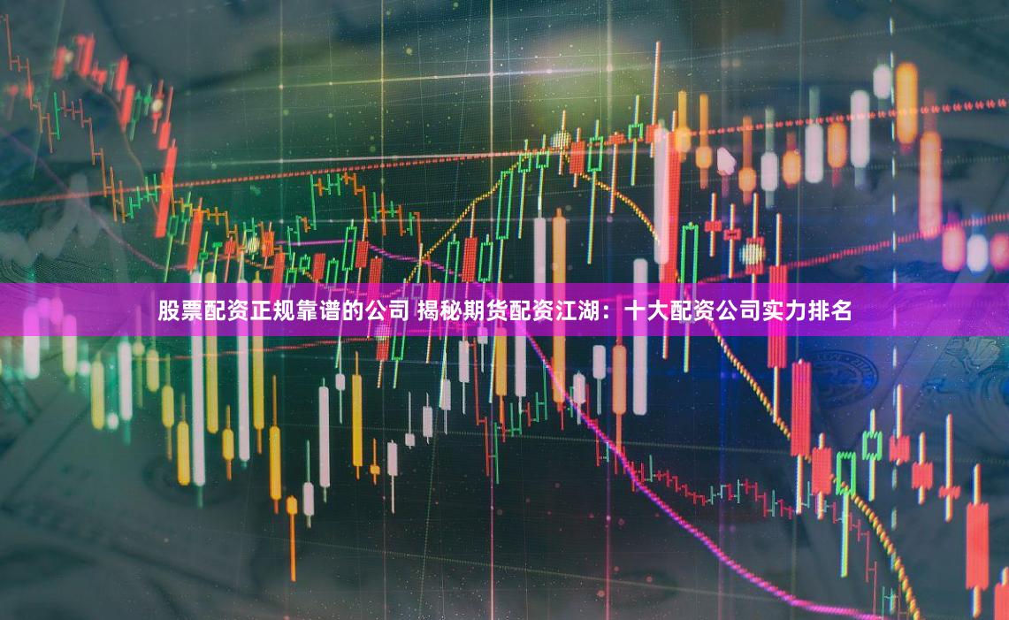 股票配资正规靠谱的公司 揭秘期货配资江湖：十大配资公司实力排名